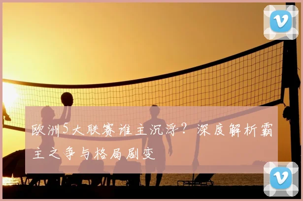 欧洲5大联赛谁主沉浮？深度解析霸主之争与格局剧变