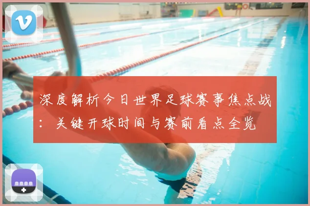 深度解析今日世界足球赛事焦点战:关键开球时间与赛前看点全览