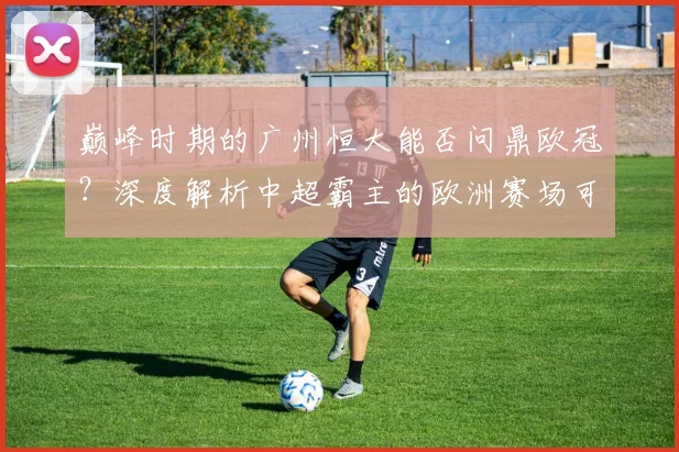 巅峰时期的广州恒大能否问鼎欧冠?深度解析中超霸主的欧洲赛场可能性