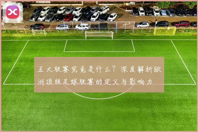 五大联赛究竟是什么？深度解析欧洲顶级足球联赛的定义与影响力