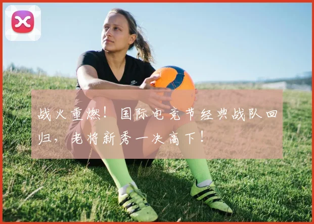 战火重燃！国际电竞节经典战队回归，老将新秀一决高下！