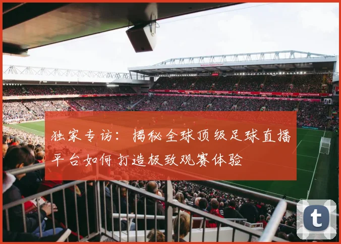 独家专访：揭秘全球顶级足球直播平台如何打造极致观赛体验