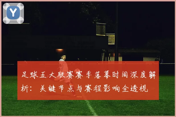足球五大联赛赛季落幕时间深度解析:关键节点与赛程影响全透视