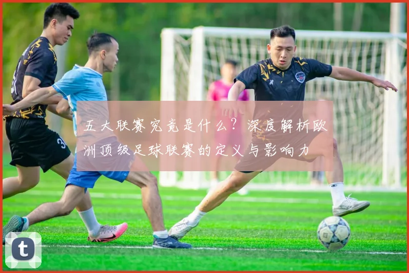 五大联赛究竟是什么?深度解析欧洲顶级足球联赛的定义与影响力